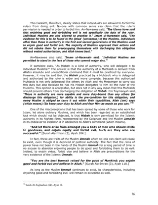 76
This Hadeeth, therefore, clearly states that individual’s are allowed to forbid the
rulers from doing evil. No-one with common sense can claim that the ruler's
permission is needed in order to forbid him. An-Nawawee said, "The Ulama have said
that enjoining good and forbidding evil is not specifically the duty of the ruler.
Individual Muslims are also allowed to practise it." Imam ul-Haramain said, "The
evidence for this is to be found in the ijmaa' (consensus) of the Muslims. Individuals
other than those in authority in the first and second generations of the Muslims used
to enjoin good and forbid evil. The majority of Muslims approved their actions and
did not rebuke them for preoccupying themselves with discharging this obligation
without vested authorization, and Allah knows best."
An-Nawawee also said, "Imam ul-Haramain said, `Individual Muslims are
permitted to stand in the face of those who commit major sins.’"
If someone asks, "As Hisbah is a kind of authority, who will delegate it to
individual Muslims?" The answer is that the authority of a Muhtasib is derived from
Allah's absolute and unconditional command that it must be practiced by everyone.
However, it may be said that the Hisbah practiced by a Muhtasib who is delegated
and authorized by the ruler is wider and more complete, because this authorized
Muhtasib is not only addressed like others by Allah and His Messenger to carry out
this duty but also because he has his Hisbah delegated to him by the ruler of the
Muslims. This opinion is acceptable, but does not in any way mean that this Muhtasib
should prevent others from discharging the obligation of Hisbah. Ibn Taymeeyah said,
"Those in authority are more capable and more duty-bound than any others [to
discharge this obligation], for ability is the pre-condition for this obligation, and
every Muslim is obliged to carry it out within their capabilities. Allah (SWT) says
(which means):’So keep your duty to Allah and fear Him as much as you can.’73
"
One of the misconceptions that has been spread by some of those who work for
Islam, let alone ordinary Muslims, and which has been regarded as an established
fact which should not be objected, is that Hisbah is only permitted for the Islamic
authority in its highest form, represented by the Caliphate and the Muslim Jama'ah
in its endeavor to establish it in obedience to Allah's command (which means),
"And let there arise from amongst you a body of men who should invite
to goodness, and enjoin equity and forbid evil. Such are they who are
successful.” [Surah Ale-Imran (3), Ayah 104.]
In fact, these are traits of the Muslim Ummah which no-one can claim will cease
to exist, even though it is deprived of political authority. The fact that the reins of
power have not been in the hands of the Muslim Ummah for a long period of time is
no excuse to abandon enjoining people to do good and forbidding them to do evil.
Indeed, to enjoin virtue, forbid vice and believe in Allah are preconditions for the
very existence of the Islamic Ummah:
"You are the best Ummah raised for the good of Mankind; you enjoin
good and forbid evil and believe in Allah." [Surah Ale-Imran (3), Ayah 110.]
As long as the Muslim Ummah continues to exist, its characteristics, including
enjoining good and forbidding evil, will remain in existence as well.
73
Surah At-Taghaabun (64), Ayah 16.
 