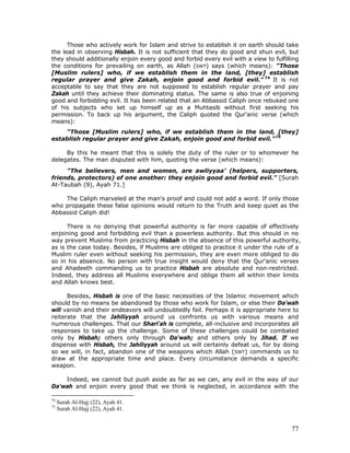 77
Those who actively work for Islam and strive to establish it on earth should take
the lead in observing Hisbah. It is not sufficient that they do good and shun evil, but
they should additionally enjoin every good and forbid every evil with a view to fulfilling
the conditions for prevailing on earth, as Allah (SWT) says (which means): "Those
[Muslim rulers] who, if we establish them in the land, [they] establish
regular prayer and give Zakah, enjoin good and forbid evil." 74
It is not
acceptable to say that they are not supposed to establish regular prayer and pay
Zakah until they achieve their dominating status. The same is also true of enjoining
good and forbidding evil. It has been related that an Abbassid Caliph once rebuked one
of his subjects who set up himself up as a Muhtasib without first seeking his
permission. To back up his argument, the Caliph quoted the Qur'anic verse (which
means):
"Those [Muslim rulers] who, if we establish them in the land, [they]
establish regular prayer and give Zakah, enjoin good and forbid evil."75
By this he meant that this is solely the duty of the ruler or to whomever he
delegates. The man disputed with him, quoting the verse (which means):
"The believers, men and women, are awliyyaa' (helpers, supporters,
friends, protectors) of one another: they enjoin good and forbid evil." [Surah
At-Taubah (9), Ayah 71.]
The Caliph marveled at the man's proof and could not add a word. If only those
who propagate these false opinions would return to the Truth and keep quiet as the
Abbassid Caliph did!
There is no denying that powerful authority is far more capable of effectively
enjoining good and forbidding evil than a powerless authority. But this should in no
way prevent Muslims from practicing Hisbah in the absence of this powerful authority,
as is the case today. Besides, if Muslims are obliged to practice it under the rule of a
Muslim ruler even without seeking his permission, they are even more obliged to do
so in his absence. No person with true insight would deny that the Qur'anic verses
and Ahadeeth commanding us to practice Hisbah are absolute and non-restricted.
Indeed, they address all Muslims everywhere and oblige them all within their limits
and Allah knows best.
Besides, Hisbah is one of the basic necessities of the Islamic movement which
should by no means be abandoned by those who work for Islam, or else their Da'wah
will vanish and their endeavors will undoubtedly fail. Perhaps it is appropriate here to
reiterate that the Jahiliyyah around us confronts us with various means and
numerous challenges. That our Shari'ah is complete, all-inclusive and incorporates all
responses to take up the challenge. Some of these challenges could be combated
only by Hisbah; others only through Da'wah; and others only by Jihad. If we
dispense with Hisbah, the Jahiliyyah around us will certainly defeat us, for by doing
so we will, in fact, abandon one of the weapons which Allah (SWT) commands us to
draw at the appropriate time and place. Every circumstance demands a specific
weapon.
Indeed, we cannot but push aside as far as we can, any evil in the way of our
Da'wah and enjoin every good that we think is neglected, in accordance with the
74
Surah Al-Hajj (22), Ayah 41.
75
Surah Al-Hajj (22), Ayah 41.
 