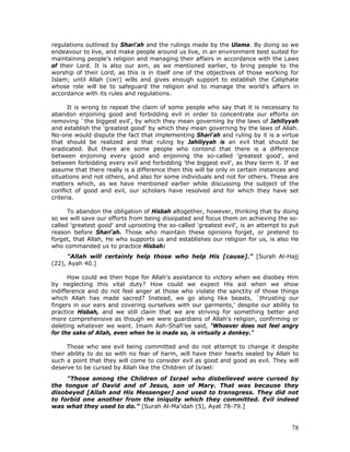 78
regulations outlined by Shari'ah and the rulings made by the Ulama. By doing so we
endeavour to live, and make people around us live, in an environment best suited for
maintaining people's religion and managing their affairs in accordance with the Laws
of their Lord. It is also our aim, as we mentioned earlier, to bring people to the
worship of their Lord, as this is in itself one of the objectives of those working for
Islam; until Allah (SWT) wills and gives enough support to establish the Caliphate
whose role will be to safeguard the religion and to manage the world's affairs in
accordance with its rules and regulations.
It is wrong to repeat the claim of some people who say that it is necessary to
abandon enjoining good and forbidding evil in order to concentrate our efforts on
removing `the biggest evil', by which they mean governing by the laws of Jahiliyyah
and establish the 'greatest good' by which they mean governing by the laws of Allah.
No-one would dispute the fact that implementing Shari'ah and ruling by it is a virtue
that should be realized and that ruling by Jahiliyyah is an evil that should be
eradicated. But there are some people who contend that there is a difference
between enjoining every good and enjoining the so-called 'greatest good', and
between forbidding every evil and forbidding 'the biggest evil', as they term it. If we
assume that there really is a difference then this will be only in certain instances and
situations and not others, and also for some individuals and not for others. These are
matters which, as we have mentioned earlier while discussing the subject of the
conflict of good and evil, our scholars have resolved and for which they have set
criteria.
To abandon the obligation of Hisbah altogether, however, thinking that by doing
so we will save our efforts from being dissipated and focus them on achieving the so-
called 'greatest good' and uprooting the so-called 'greatest evil', is an attempt to put
reason before Shari'ah. Those who maintain these opinions forget, or pretend to
forget, that Allah, He who supports us and establishes our religion for us, is also He
who commanded us to practice Hisbah:
"Allah will certainly help those who help His [cause]." [Surah Al-Hajj
(22), Ayah 40.]
How could we then hope for Allah's assistance to victory when we disobey Him
by neglecting this vital duty? How could we expect His aid when we show
indifference and do not feel anger at those who violate the sanctity of those things
which Allah has made sacred? Instead, we go along like beasts, `thrusting our
fingers in our ears and covering ourselves with our garments,' despite our ability to
practice Hisbah, and we still claim that we are striving for something better and
more comprehensive as though we were guardians of Allah's religion, confirming or
deleting whatever we want. Imam Ash-Shafi'ee said, "Whoever does not feel angry
for the sake of Allah, even when he is made so, is virtually a donkey."
Those who see evil being committed and do not attempt to change it despite
their ability to do so with no fear of harm, will have their hearts sealed by Allah to
such a point that they will come to consider evil as good and good as evil. They will
deserve to be cursed by Allah like the Children of Israel:
"Those among the Children of Israel who disbelieved were cursed by
the tongue of David and of Jesus, son of Mary. That was because they
disobeyed [Allah and His Messenger] and used to transgress. They did not
to forbid one another from the iniquity which they committed. Evil indeed
was what they used to do.” [Surah Al-Ma'idah (5), Ayat 78-79.]
 