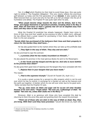 80
Yet, it is Jihad which Muslims try their best to avoid these days. One was quite
right to entitle it 'The Forgotten Obligation'. This very clearly reflects the enormous
gulf between us today and the first generation of our Ummah. It also explains why
Allah honored them so much and why he has left us to fall yet deeper into the pit of
humiliation and defeat. The Prophet was quite right when he said,
"When people become stingy towards the dinar and the dirham, deal in fine
things, and engage themselves in agricultural activities, forsaking Jihad in the Way of
Allah, Allah will send down on them a calamity that will not be dispelled away from
them until they return to their religion."81
What the Prophet predicted has already happened. People have come to
think of their lives and their wealth as too precious to offer to Allah (SWT), although
He has offered them a great reward for purchasing it from them, despite the fact
that it is His own property:
"Surely Allah has purchased of the believers their lives and their property in
return for the Garden they shall have…"
He has also guided them to the market where they can take up this profitable deal:
"…They fight in the way of Allah. They slay and are slain."
He also promised to sign the contract:
"…a promise [that He has made] incumbent on Himself..."
He also placed His promise in the most glorious Books He sent to His Messengers:
"...in the Torah and the Gospel and the Qur'an. And who is more faithful
to his promise than Allah?”
He also gives them good news of rejoicing over the bargain they have concluded with Him:
"…Rejoice then in your bargain that you have made."
The reason:
"…That is the supreme triumph.” [Surah At-Taubah (9), Ayah 111.]
It is surely a great success for a servant to offer property which is not his and
over which he has no control, in exchange for a Garden as vast as the heavens and
the earth put together. A Garden which no one will ever enter due to his good work.
`Aisha narrates that the Prophet said,
"Pay up, come closer (to Allah) and auger well for no-one will enter Paradise
because of his work alone." People asked: "Not even you, O Messenger of Allah." He
replied: "Not even me, unless Allah cloaks me in His Mercy."82
Moreover, Allah is so generous with those who have accepted this deal by
returning to them the price they paid and granting them the reward He promised:
"Think not of those who are slain in the way of Allah as dead. Nay, they
are living. With their Lord they have provision." [Surah Ale-Imran (3), Ayah 169.]
81
Ahmad and Abu Dawud. Ibn Al-Qattaan classifies it as Sahih.
82
Bukhari and Muslim.
 