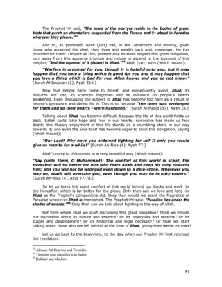 81
The Prophet said, "The souls of the martyrs reside in the bodies of green
birds that perch on chandeliers suspended from the Throne and fly about in Paradise
wherever they please."83
And so, as promised, Allah (SWT) has, in His Generosity and Bounty, given
those who accepted the deal, their lives and wealth back and, moreover, He has
provided for them. Despite all this, present-day Muslims neglect this great obligation,
turn away from this supreme triumph and refuse to ascend to the topmost of this
religion, "And the topmost of it (Islam) is Jihad."84
Allah (SWT) says (which means),
"Warfare is ordained for you, though it is hateful unto you; but it may
happen that you hate a thing which is good for you and it may happen that
you love a thing which is bad for you. Allah knows and you do not know.”
[Surah Al-Baqarah (2), Ayah 216.]
Now that people have come to detest, and consequently avoid, Jihad, its
features are lost, its sciences forgotten and its influence on people's hearts
weakened. Even discussing the subject of Jihad has become too hard as a result of
people's ignorance and detest for it. This is so because "the term was prolonged
for them and so their hearts - were hardened." [Surah Al-Hadid (57), Ayah 16.]
Talking about Jihad has become difficult, because the life of this world holds us
back; Satan casts false hope and fear in our hearts; cowardice has made us fear
death; the illusory enjoyment of this life stands as a stumbling stone in our way
towards it; and even the soul itself has become eager to shun this obligation, saying
(which means):
"Our Lord! Why have you ordained fighting for us? If only you would
give us respite for a while!” [Surah An-Nisa (4), Ayah 77.]
Allah's reply to this comes in a very beautiful way (which means):
"Say (unto them, O Muhammad): The comfort of this world is scant; the
Hereafter will be better for him who fears Allah and keep his duty towards
Him; and you will not be wronged even down to a date-stone. Wherever you
may be, death will overtake you, even though you may be in lofty towers."
[Surah An-Nisa (4), Ayat 77-78.]
So let us leave the scant comfort of this world behind our backs and work for
the Hereafter, which is far better for the pious. Only then can we love and long for
Jihad as the Prophet's companions did. Only then would we scent the fragrance of
Paradise whenever Jihad is mentioned. The Prophet said: "Paradise lies under the
shades of swords."85
Only then can we talk about fighting in the way of Allah.
But from where shall we start discussing this great obligation? Shall we initiate
our discussion about its nature and essence? Or its objectives and reasons? Or its
stages and development? Or its historical and legal necessity? Or shall we start
talking about those who are left behind at the time of Jihad, giving their feeble excuses?
Let us go back to the beginning, to the day when our Prophet first received
the revelation.
83
Ahmad, Ad-Daarimi and Tirmidhi.
84
Tirmidhi who classifies it as Sahih.
85
Bukhari and Muslim.
 