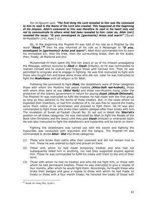 82
Ibn Al-Qayyim said, "The first thing His Lord revealed to him was His command
to him to read in the Name of His Lord who created. This happened at the beginning
of his mission. Allah's command to him was therefore to read in his heart only and
not to communicate to others what had been revealed to him. Later on, Allah (SWT)
revealed the verse: "O you enveloped in [garments] Arise and warn!” [Surah
Al-Muddathir (74), Ayat 1-2.]
So, in the beginning the Prophet was told of his role as a Prophet by the
word "Read," 86
then he was informed of his role as a Messenger in "O you,
enveloped in [garments]! Arise and warn!”. Allah then commanded him to warn
his immediate kin, then his tribe, then the surrounding Arabs, then all the Arabs,
then, finally, all Mankind and jinn.
Muhammad then spent the first ten years or so of his mission propagating
the Message, without recourse to Jihad or Jizyah (tribute), as he was commanded to
restrain himself and to endure and forgive those who harmed him. Then he was
permitted to emigrate and to engage in fighting. He was first instructed to fight only
those who fought him and leave alone those who did not. Later he was instructed to
fight the Mushrikoon until all religion is for Allah.
Following the command to fight Jihad, the disbelievers were of three categories:
those with whom the Muslims had peace treaties (Ahlus-Sulh wal-hudnah), those
with whom they were at war (Ahlul Harb) and those non-Muslims living under the
protection of the Islamic government in return for paying Jizyah (Ahludh-Dhimmah).
The Prophet was instructed to fulfil the treaties he had made with the first group
as long as they adhered to the terms of these treaties. But, in the cases where he
expected their treachery, or had firm evidence of it, he was free to rescind the treaty,
serve them notice of its termination and proceed to fight them. He was also
commanded to fight those who broke their solemn pledges after their treaty with him.
The revelation of Surah at-Taubah (Surah No. 9) set out in detail the Shari'ah's
position on all these categories. He was instructed by Allah to fight the People of the
Book (the Christians and the Jews) until they paid Jizyah (tribute) or embraced Islam.
He was also instructed to fight the disbelievers and hypocrites and be harsh on them.
Fighting the disbelievers was carried out with the sword and fighting the
hypocrites was conducted with argument and the tongue. The Prophet was
commanded to divide Ahlul-`Ahd into three categories:
(1) Those who broke their oaths after their covenant and did not remain true to
him. These he was ordered to fight and prevail on them.
(2) Those with whom he had made temporary treaties and who had not
subsequently failed him in anything, nor had they supported anyone against
him. These he was commanded to fulfill his treaty with them to the end of their
term.
(3) Those with whom he had no treaties and who did not fight him, or those with
whom he had permanent treaties. These he was instructed to give a respite of
four months, after which he would fight them. Accordingly, he fought those who
broke their pledges and gave a respite to those with whom he had made no
treaty or those with a four month treaty. He honored the treaty of those with
86
Surah Al-'Alaq (96), Ayah 1.
 