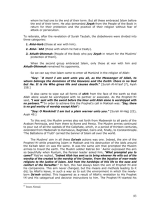 83
whom he had one to the end of their term. But all these embraced Islam before
the end of their term. He also demanded Jizyah from the People of the Book in
return for their protection and the practice of their religion without fear of
attack or persecution.
To reiterate, after the revelation of Surah Taubah, the disbelievers were divided into
three categories:
1. Ahlul-Harb (those at war with him).
2. Ahlul-`Ahd (those with whom he had a treaty).
3. Ahludh-Dhimmah (People of the Book who pay Jizyah in return for the Muslims'
protection of them).
When the second group embraced Islam, only those at war with him and
Ahludh-Dhimmah remained his opponents.
So we can say that Islam came to enter all Mankind in the religion of Allah:
"Say: `O men! I am sent unto you all, as the Messenger of Allah, to
whom belongs the dominion of the Heavens and the Earth: there is no God
but He. It is He Who gives life and causes death." [Surah Al-A'raaf (7), Ayah
158.]
It also came to wipe out all forms of shirk from the face of the earth so that
Allah alone would be worshipped with no partner or associate. As the Prophet
said, "I was,
sent with the sword before the Hour until Allah alone is worshipped with
no partners."87
In order to achieve this the Prophet's call in Makkah was: "Say, there
is no god worthy of worship except Allah":
"Say: O Mankind! I am but a plain warner unto you." [Surah Al-Hajj (22),
Ayah 49.]
To this end, the Muslim armies also set forth from Madeenah to all parts of the
Arabian Peninsula, and from there to Rome and Persia. The Muslim armies continued
to pour out of all the capitals of the Caliphate, which, in a period of thirteen centuries,
extended from Madeenah to Damascus, Baghdad, Cairo and, finally, to Constantinople.
'The Battalions of Truth' carried the banner of Islam all over the world.
The Muslims' aim in all these Da'wah actions was one. Indeed, the aim of the
Prophet while preaching Islam in Makkah and his destruction of the idols around
the Ka'bah later on was the same. It was the same aim that prompted the Muslim
armies to travel the earth. The Muslim soldier Rab'ee bin `Aamir expressed this aim
so beautifully when Rustum, the Persian leader asked him, "What prompted you to
come?" Rab'ee replied, "Indeed Allah has sent us to bring whoever He wills out of the
worship of the created to the worship of the Creator. From the injustice of man-made
religions to the justice of Islam. And from the hardships of this life to the ease and
comfort of the Hereafter." In fact, this had always been the aim of Prophet and
his companions. This aim never changed, but the means and methods leading to it
did, by Allah's leave, in such a way as to suit the environment in which the newly-
born Da'wah settled. This happened as a result of Allah's revelation to His Prophet
and His categorical and decisive instructions to him. The Prophet started his
87
Imam Ahmad.
 