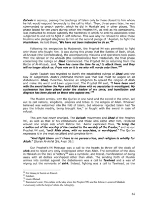 84
Da'wah in secrecy, passing the teachings of Islam only to those closest to him whom
he felt would respond favourably to the call to Allah. Then, three years later, he was
commanded to preach openly, which he did in Makkah and in other places. This
phase lasted for ten years during which the Prophet , as well as his companions,
was instructed to endure patiently the hardships to which he and his associates were
subjected to and not to fight in self defense. This was why he refused to allow those
Muslims who pledged allegiance to him at the second pledge of `Aqabah, to fight the
Mushrikoon. He told them, "We have not been instructed to do so."88
Following his emigration to Madeenah, the Prophet was permitted to fight
only those who fought him. It was during this phase that the Battles of Badr, Uhud,
Al-Ahzaab (the Confederates), the accompanying missions and operations took place.
With the retreat of the Ahzaab (the Confederates) from Madeenah, the final phase
concerning the rulings on Jihad commenced. The Prophet on returning from the
Battle of Al-Ahzaab, said, "Now has come the time for us] to attack them, and they
will no longer attack us. From now on it is we who will march onto them."89
Surah Taubah was revealed to clarify the established rulings of Jihad until the
Day of Judgement. Allah's command therein was that war must be waged on all
disbelievers. Jihad, therefore, became an obligation to spread the religion of Allah
and make His word and Laws uppermost. The Prophet said, "I have been sent
with the sword before the Hour until Allah alone with no associates is worshipped. My
sustenance has been placed under the shadow of my lance, and humiliation and
disgrace has been placed on those who oppose me."90
The Muslim armies, with the Qur'an in one hand and the sword in the other, set
out to call nations, kingdoms, empires and tribes to the religion of Allah. Whoever
believed was welcomed into the fold of Islam, but whoever rejected Islam had "to
pay the tribute readily, being brought low," or fought with the sword in case of
refusal.
This aim had never changed. The Da'wah movement and Jihad of the Prophet
, as well as that of his companions and those who came after him, revolved
around one single aim which Rab'ee bin `Aamir expressed thus, "to bring the
creation out of the worship of the created to the worship of the Creator," and as our
Prophet said, "until Allah alone, with no associates, is worshipped.” The Qur'an
expresses it in the most excellent and complete form:
"And fight them until there is no persecution, and religion is wholly for
Allah." [Surah Al-Anfal (8), Ayah 39.]
Our Prophet's Message was a call to the hearts to throw off the cloak of
shirk and to reject any deity worshipped other than Allah. The demolition of the idols
in Makkah on the Day of Victory91
was a symbolic, and literal, manifestation of doing
away with all deities worshipped other than Allah. The sending forth of Muslim
armies into combat against the disbelievers was a call to Tawheed and a way of
wiping out the remnants of shirk. Indeed, fighting was a call to Tawheed, as the
88
Ibn Ishaaq in Seerat-ur-Rasool.
89
Bukhari.
90
Imam Ahmad.
91
Translator's note: This refers to the day when the Prophet and his followers entered Makkah
victoriously with the help of Allah, the Almighty.
 