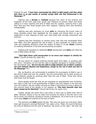 85
Prophet said, "I have been commanded [by Allah] to fight people until they attest
that there is no god worthy of worship except Allah and that Muhammad is His
Messenger."92
Fighting was a Da'wah to Tawheed because the rulers of the empires and
kingdoms of the time used their power and influence to prevent Islam and those
calling to it from reaching the land of Allah and His creation, claiming that it was
their land and that those people were their subjects. Fighting them was therefore
indispensable.
Fighting was also necessary to crush shirk by removing the tyrant rulers of
these societies where they legislated for the people and forced them to go for
judgement in their disputes to their own man-made laws through enticement and
coercion.
Fighting was also necessary to remove every ruler who was worshipped other
than Allah, and who opposed the call of Islam. It was necessary to remove every
ruler who haughtily refused to enter the religion of Islam or to pay Jizyah, insisting
on exalting themselves in the land and practicing corruption.
Fighting was necessary to obliterate fitnah (persecution and shirk) and raise the
Law of Allah above all else:
"And fight them until persecution is no more and religion is wholly for
Allah." [Surah Al-Anfal (8), Ayah 39.]
No-one claims he created anything himself apart from Allah, or anything with
Him (SWT). Therefore, no-one has the right to legislate alongside or instead of Allah.
Ibn Taymeeyah said, "No-one has the right to judge between any of Allah's creation;
not even between Muslims and disbelievers, except by the rule of Allah and that of
His Messenger ."
We, as Muslims, are commanded to establish the sovereignty of Allah's Law in
the land of Allah and over His creation. We are commanded not to allow anyone to
judge between people by anything other than the Law of Allah. Those who refuse
and resist must be fought.
Some people would say that we are imposing our guardianship over humanity.
Our reply is that this is the guardianship of Allah's Law and religion in His land and
over His creation. We are simply carrying out Allah's instructions to bring it about for
the common good of the people, in our capacity as "the best Ummah that has
been raised up for Mankind." [Surah Ale-Imran (3), Ayah 110.]
Indeed, people will never find a law which is more just or better than that of
Allah. Whoever wishes to live by Islam will certainly be saved in this life and in the
life to come; but whoever chooses to remain a disbeliever, he is free to do so as long
as he pays Jizyah and submits to the laws of Islam.
The ignorant and Jahili people will ask, "But who has given you and given Islam
that right to govern and lead Mankind?" Our reply is this, "Allah, the Lord of Mankind,
the King of Mankind and the God of Mankind, has given us this right." We then ask
92
Bukhari and Muslim.
 