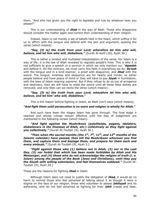 86
them, "And who has given you the right to legislate and rule by whatever laws you
please?"
This is our understanding of Jihad in the way of Allah. Those who disapprove
should consider the matter again and correct their understanding of their religion.
Indeed, Islam is not merely a set of beliefs held in the heart, which suffice it for
us to affirm with the tongue and defend with the pen and argument, quoting the
verse (which means):
"Say, [It is] the truth from your Lord; wherefore let him who will,
believe, and let him who will, disbelieve." [Surah Al-Kahf (18), Ayah 30.]
This is rather a twisted and mutilated interpretation of the verse. For Islam is a
way of life; it is the law of Allah revealed to regulate people's lives. This is why it is
not sufficient to give a speech or a sermon in which we only mention our `Aqeedah
and defend it. On the contrary, we must carry this faith in everything we do: Da'wah
with the tongue and in a kind manner; a proof with eloquence; and Jihad with the
sword. The tongue, kindness and eloquence are for hearts and minds; so either
people believe and have peace of mind or they will have to pay Jizyah in humiliation,
with the laws of Islam reigning supreme. But if they refuse to do so out of arrogance
and obstinacy, then we will have to wield the sword until all these false deities are
removed; and only then can we recite the verse (which means):
"Say, [It is] the truth from your Lord; wherefore let him who will,
believe, and let him’ who will, disbelieve."
This is the reason behind fighting in Islam, as Allah (SWT) says (which means),
"And fight them until persecution is no more and religion is wholly for Allah."
And such have been the stages Islam has gone through. The final stage it
reached and whose rulings remain effective until the Day of Judgement are
mentioned in the following verses (which mean):
"And fight against the Mushrikoon (polytheists, pagans, idolaters,
disbelievers in the Oneness of Allah, etc.) collectively as they fight against
you collectively.” [Surah At-Taubah (9), Ayah 36.]
"Then when the sacred months (the 1st
, 7th
, 11th
, and 12th
months of the
Islamic calendar) have passed, then kill the Mushrikoon wherever you find
them, and capture them and besiege them, and prepare for them each and
every ambush.” [Surah At-Taubah (9), Ayah 5.]
"Fight against those who (1) believe not in Allah, (2) nor in the Last
Day, (3) nor forbid that which has been made forbidden by Allah and His
Messenger, and (4) those who do not acknowledge the religion of truth (i. e.
Islam) among the people of the Book (Jews and Christians), until they pay
the Jizyah with willing submission, and feel themselves subdued." [Surah At-
Taubah (9), Ayah 29.]
These are the reasons for fighting Jihad in Islam.
Although Islam does not need to justify the obligation of Jihad, it would do no
harm to remind those who feel ashamed at talking about it as though it were a
stigma on the face of our religion, those who volunteer to please Jahiliyyah and its
adherents, who do not feel ashamed at fighting for their Jahili creeds and laws.
 