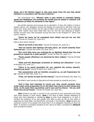 88
doing; and if the Muslims happen to take some booty (from the war] they should
distribute it in accordance with the laws of Shari'ah."
Ibn Taymeeyah said, "Whoever takes it upon himself to undertake fighting
against the disbelievers and punishing the wicked must be obeyed in whatever acts
of obedience [of Allah] he commands in that regard."
No wonder opinions and excuses are so abundant. In fact, the matter in hand is
deadly serious, the obligation taxing and people are required to sell their lives and
leave their wives and children for the sake of Allah. How could they not be cowardly
when their hearts have been filled with love for this life and loathing of death?
Similar excuses were also prevalent during the time of the Prophet : Some said
(which means),
“Grant me leave (to be exempted from Jihad) and put me not into
trial.” [Surah At-Taubah (9), Ayah 49.]
Others said (which means):
"March not forth in the heat." [Surah At-Taubah (9), Ayah 81.]
"Had we known that fighting will take place, we would certainly have
followed you.” [Surah Ale-Imran (3), Ayah 167.]
"Our Lord! Why have you ordained for us fighting? Would that You had
granted us respite for a short period?" [Surah An-Nisa (4), Ayah 77.]
"These people (Muslims) are deceived by their religion.” [Surah Al-Anfal
(8), Ayah 49.]
"Allah and His Messenger promised us nothing but delusions!" [Surah
Al-Ahzaab (33), Ayah 12.]
"There is no stand [possible] for you [against the enemy attack!],
therefore go back!" [Surah Ar-Ra'd (13), Ayah 13.]
"Our possessions and our families occupied us, so ask forgiveness for
us." [Surah Al-Fath (48), Ayah 11.]
"Truly, our homes lie open [to the enemy]." [Surah Al-Ahzaab (33), Ayah 13.]
But Allah's word comes to stigmatize all these people as cowards and liars:
"And if they had intended to march out, they would certainly have
made ready some preparation for it, but Allah was averse to their being sent
forth, so He made them lag behind, and it was said [to them]: `Sit you with
those who sit [at home]." [Surah At-Taubah (9), Ayah 46.]
Jihad remains too high a summit to be mounted by the hypocrites and those
with some disease in their hearts. Jihad in the Way of Allah remains detesting of
those who have detested it: disdaining them as they have disdained it. In fact, it
remains the preserve of its own people who offer to give up life on this earth in
eagerness to meet Allah, the Beneficent, and dwell in His Gardens. Jihad remains the
exclusive concern of its people who know that it is an obligation enjoined on them by
Allah. It remains a necessity dictated by the nature of Islam, provoked by Jahiliyyah
and narrated by history.
 