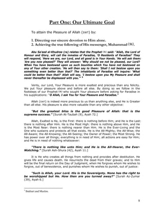 8
Part One: Our Ultimate Goal
To attain the Pleasure of Allah (SWT) by:
1. Directing our sincere devotion to Him alone.
2. Achieving the true following of His messenger, Muhammad .
Abu Sa'eed al-Khudree (ra) relates that the Prophet said: "Allah, the Lord of
Honour and Glory, will call the inmates of Paradise, 'O Residents of Paradise!' They
will respond, 'Here we are, our Lord, and all good is in Your Hands. ‘He will ask them:
'Are you now pleased?' They will answer: 'Why should we not be pleased, our Lord?
When You have bestowed upon us such bounties which You have not bestowed on
any of Your other creation. ‘He will then say to them: 'Shall I not bestow upon you
something even better than that?' The inhabitants of Paradise will inquire: 'What
could be better than that?' Allah will say, 'I bestow upon you My Pleasure and shall
never thereafter be displeased with you.’" 5
Verily, our Lord, Your Pleasure is more exalted and precious than any felicity.
We put Your pleasure above and before all else. By doing so we follow in the
footsteps of our Prophet who sought Your pleasure before asking for Paradise in
his supplications: “O Allah, I ask You for Your Pleasure and Paradise.”
Allah (SWT) is indeed more precious to us than anything else, and He is Greater
than all else. His pleasure is also more valuable than any other objective:
"But the greatest bliss is the good Pleasure of Allah: that is the
supreme success.” [Surah At-Taubah (9), Ayah 72.]
Allah, Exalted is He, is the First: there is nothing before Him; and He is the Last:
there is nothing after Him. He is the Most High: there is nothing above Him, and He
is the Most Near: there is nothing nearer than Him. He is the Ever-Living and the
One who sustains and protects all that exists. He is the All-Mighty; the All-Wise; the
All-Aware; the All-Knowing; the All-Seeing; the Owner of Power; the Most Strong. He
has power over all things; everything is in need of Him; all actions are easy for Him;
and He is in need of nothing whatsoever:
"There is nothing like unto Him; and He is the All-Hearer, the Ever-
Watching." [Surah Ash-Shura (42), Ayah 11.]
It is He who creates all things from nothing and provides after destitution. He
gives life and causes death. He resurrects the dead from their graves; and to Him
will be the final return on the Day of Judgment, when He forgives whom He wishes to
forgive, out of benevolence, and punishes whom He wishes to punish, out of justice:
"Such is Allah, your Lord. His is the Sovereignty. None has the right to
be worshipped but He. How then are you turned away?" [Surah Az-Zumar
(39), Ayah 6.]
5
Bukhari and Muslim.
 