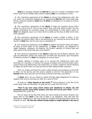 89
Jihad is a necessity dictated by Shari'ah by way of a number of obligatory acts
which could not be fulfilled today without waging Jihad. It is dictated on us by:
1. The unanimous agreement of the Mama to remove the disbelieving ruler. Are
our rulers not considered disbelievers by substituting Shari'ah with man-made laws
and by ruling the people by Jahili laws? Is Jihad not obligatory on us today to remove
such rulers?
2. The unanimous agreement of the Ulama to fight any powerful group which
refuse to rule by one or more of the Islamic laws until they observe them. Are the
groups dominating our countries today not uncommitted to most Islamic laws? Is
Jihad not obligatory upon us to force them to abide by the laws of Allah which they
have rejected?
3. The unanimous agreement of the Ulama to install a Caliph in office. Is the
Caliphate not absent today? Was it not abolished by our enemies by force and by the
sword? Is Jihad then not the only way to reestablish it?
4. The unanimous agreement of the Ulama to defend the Muslim lands and regain
all parts of them taken by the disbelievers. Is Jihad, therefore, not obligatory to
regain Palestine, Andalusia, the Balkans, the Muslim republics of Central Asia and
other parts of the world that were once Muslim?
5. The unanimous agreement of the Ulama to help set free all Muslim captives. Are
jails and detention centers the world over not filled with thousands upon thousands
of Muslims scholars? Is Jihad not obligatory to rescue them?
Indeed, fighting is binding upon us to remove the disbelieving rulers who
dominate our countries, to restrain the groups of people who surround these rulers,
support them and defend their man-made laws, to install a Caliph for all the Muslims,
to regain the lands which we have lost and to help release Muslim prisoners.
Then our troops will travel the world, calling empires and kingdoms to the faith
of Allah, by the Qur'an and the sword, exactly as did the first generation of our
Ummah when they set forth into the lands of Persia and Rome, and others.
Is Jihad, then, not our means to realize all these legal obligations? Or shall we
neglect them and sin and lose our faith as a result of this?
Or shall we "cling heavily to the earth,”93
taking pleasure in the life of this
world rather than the Hereafter? Or shall we turn away from the Truth?
"And if you turn away [from Islam and obedience to Allah], He will
exchange you for some other people, and they will not be your likes." [Surah
Muhammad (47), Ayah 38.]
We are aware of the fact that there are many honest and sincere Muslims who
agree with us that Jihad in the way of Allah is an obligation. They also fear the
adversity of neglecting it, lest they should be included among those about whom the
Prophet said, "He who dies without having fought or sought fighting in the way of
93
Surah At-Taubah (9), Ayah 38.
 