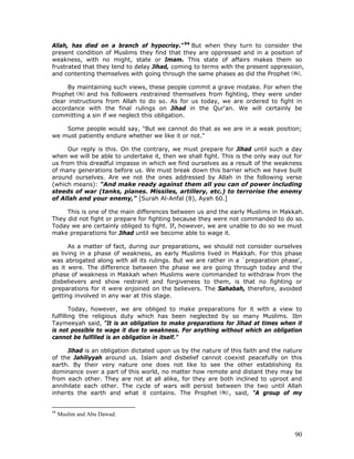 90
Allah, has died on a branch of hypocrisy."94
But when they turn to consider the
present condition of Muslims they find that they are oppressed and in a position of
weakness, with no might, state or Imam. This state of affairs makes them so
frustrated that they tend to delay Jihad, coming to terms with the present oppression,
and contenting themselves with going through the same phases as did the Prophet .
By maintaining such views, these people commit a grave mistake. For when the
Prophet and his followers restrained themselves from fighting, they were under
clear instructions from Allah to do so. As for us today, we are ordered to fight in
accordance with the final rulings on Jihad in the Qur'an. We will certainly be
committing a sin if we neglect this obligation.
Some people would say, "But we cannot do that as we are in a weak position;
we must patiently endure whether we like it or not."
Our reply is this. On the contrary, we must prepare for Jihad until such a day
when we will be able to undertake it, then we shall fight. This is the only way out for
us from this dreadful impasse in which we find ourselves as a result of the weakness
of many generations before us. We must break down this barrier which we have built
around ourselves. Are we not the ones addressed by Allah in the following verse
(which means): "And make ready against them all you can of power including
steeds of war (tanks, planes. Missiles, artillery, etc.) to terrorise the enemy
of Allah and your enemy," [Surah Al-Anfal (8), Ayah 60.]
This is one of the main differences between us and the early Muslims in Makkah.
They did not fight or prepare for fighting because they were not commanded to do so.
Today we are certainly obliged to fight. If, however, we are unable to do so we must
make preparations for Jihad until we become able to wage it.
As a matter of fact, during our preparations, we should not consider ourselves
as living in a phase of weakness, as early Muslims lived in Makkah. For this phase
was abrogated along with all its rulings. But we are rather in a `preparation phase',
as it were. The difference between the phase we are going through today and the
phase of weakness in Makkah when Muslims were commanded to withdraw from the
disbelievers and show restraint and forgiveness to them, is that no fighting or
preparations for it were enjoined on the believers. The Sahabah, therefore, avoided
getting involved in any war at this stage.
Today, however, we are obliged to make preparations for it with a view to
fulfilling the religious duty which has been neglected by so many Muslims. Ibn
Taymeeyah said, "It is an obligation to make preparations for Jihad at times when it
is not possible to wage it due to weakness. For anything without which an obligation
cannot be fulfilled is an obligation in itself."
Jihad is an obligation dictated upon us by the nature of this faith and the nature
of the Jahiliyyah around us. Islam and disbelief cannot coexist peacefully on this
earth. By their very nature one does not like to see the other establishing its
dominance over a part of this world, no matter how remote and distant they may be
from each other. They are not at all alike, for they are both inclined to uproot and
annihilate each other. The cycle of wars will persist between the two until Allah
inherits the earth and what it contains. The Prophet , said, "A group of my
94
Muslim and Abu Dawud.
 