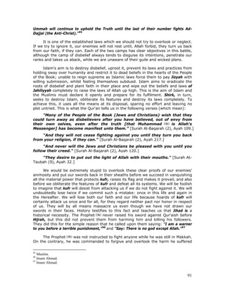 91
Ummah will continue to uphold the Truth until the last of their number fights Ad-
Dajjal (the Anti-Christ)."95
It is one of the established laws which we should not try to overlook or neglect.
If we try to ignore it, our enemies will not rest until, Allah forbid, they turn us back
from our faith, if they can. Each of the two camps has clear objectives in this battle,
although the camp of disbelief always tends to disguise its intentions, penetrate our
ranks and takes us aback, while we are unaware of their guile and wicked plans.
Islam's aim is to destroy disbelief, uproot it, prevent its laws and practices from
holding sway over humanity and restrict it to dead beliefs in the hearts of the People
of the Book; unable to reign supreme as Islamic laws force them to pay Jizyah with
willing submission, whilst feeling themselves subdued. Islam aims to eradicate the
roots of disbelief and plant faith in their place and wipe out the beliefs and laws of
Jahiliyyah completely to raise the laws of Allah up high. This is the aim of Islam and
the Muslims must declare it openly and prepare for its fulfilment. Shirk, in turn,
seeks to destroy Islam, obliterate its features and destroy its laws completely. To
achieve this, it uses all the means at its disposal, sparing no effort and leaving no
plot untried. This is what the Qur'an tells us in the following verses (which mean):
"Many of the People of the Book (Jews and Christians) wish that they
could turn away as disbelievers after you have believed, out of envy from
their own selves, even after the truth [that Muhammad is Allah's
Messenger] has become manifest unto them.” [Surah Al-Baqarah (2), Ayah 109.]
"And they will not cease fighting against you until they turn you back
from your religion, if they can." [Surah Al-Baqarah (2), Ayah 217.]
"And never will the Jews and Christians be pleased with you until you
follow their creed." [Surah Al-Baqarah (2), Ayah 120.]
"They desire to put out the light of Allah with their mouths." [Surah At-
Taubah (9), Ayah 32.]
We would be extremely stupid to overlook these clear proofs of our enemies'
animosity and put our swords back in their sheaths before we succeed in vanquishing
all the material power that protects kufr, raises its flag and makes it prevail, and also
before we obliterate the features of kufr and defeat all its systems. We will be foolish
to imagine that kufr will desist from attacking us if we do not fight against it. We will
undoubtedly lose twice if we commit such a mistake: once in this life and again in
the Hereafter. We will lose both our faith and our life because hoards of kufr will
certainly attack us once and for all, for they regard neither pact nor honor in respect
of us. They will by all means massacre us even though we have not drawn our
swords in their faces. History testifies to this fact and teaches us that Jihad is a
historical necessity. The Prophet never raised his sword against Qur'aish before
Hijrah, but this did not prevent them from harming him and killing his followers.
They did this for the simple reason that he called upon them saying: "I am a warner
to you before a terrible punishment,"96
and "Say: There is no god except Allah.”97
The Prophet was not instructed to fight anyone while he was still in Makkah.
On the contrary, he was commanded to forgive and overlook the harm he suffered
95
Muslim.
96
Imam Ahmad.
97
Imam Ahmad.
 