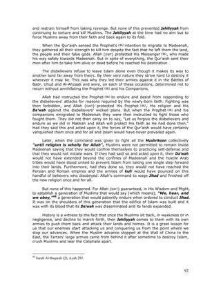 92
and restrain himself from taking revenge. But none of this prevented Jahiliyyah from
continuing to torture and kill Muslims. The Jahiliyyah at the time had no aim but to
force Muslims away from their faith and back again to its fold.
When the Qur'aish sensed the Prophet's intention to migrate to Madeenah,
they gathered all their strength to kill him despite the fact that he left them the land,
the people and their false gods. Allah (SWT) protected His Messenger , who made
his way safely towards Madeenah. But in spite of everything, the Qur'aish sent their
men after him to take him alive or dead before he reached his destination.
The disbelievers refuse to leave Islam alone even though it makes its way to
another land far away from theirs. By their very nature they strive hard to destroy it
wherever it may be. This was why they led their armies against it in the Battles of
Badr, Uhud and Al-Ahzaab and were, on each of these occasions, determined not to
return without annihilating the Prophet and his Companions.
Allah had instructed the Prophet to endure and desist from responding to
the disbelievers' attacks for reasons required by the newly-born faith. Fighting was
then forbidden, and Allah (SWT) protected His Prophet , His religion and His
Da'wah against the disbelievers' wicked plans. But when the Prophet and his
companions emigrated to Madeenah they were then instructed to fight those who
fought them. They did not then carry on to say, "Let us forgive the disbelievers and
endure as we did in Makkah and Allah will protect His faith as He had done then."
Had they said this and acted upon it, the forces of the Qur'aish would have certainly
vanquished them once and for all and Islam would have never prevailed again.
Later, when the command was given to fight all the Mushrikoon collectively
"until religion is wholly for Allah", Muslims were not permitted to remain inside
Madeenah saying that they would confine themselves to practicing self-defense and
that they would not initiate wars. If they had said so and acted upon it, their Da'wah
would not have extended beyond the confines of Madeenah and the hostile Arab
tribes would have stood united to prevent Islam from taking one single step forward
into their lands. Furthermore, had they done so, they would not have reached the
Persian and Roman empires and the armies of kufr would have pounced on this
handful of believers who disobeyed. Allah's command to wage Jihad and finished off
the new religion once and for all.
But none of this happened. For Allah (SWT) guaranteed, in His Wisdom and Might,
to establish a generation of Muslims that would say (which means), "We, hear, and
we obey,”98
a generation that would patiently endure when ordered to conduct Jihad.
It was on the shoulders of this generation that the edifice of Islam was built and it
was with its blood that its Da'wah was disseminated and its lands expanded.
History is a witness to the fact that once the Muslims sit back, in weakness or in
negligence, and decline to march forth, then Jahiliyyah comes to them with its own
armies to push them back and attack their lands and homes. It is a great lesson for
us that our enemies start attacking us and conquering us from the point where we
stop our advances. When the Muslim advance stopped at the Wall of China to the
East, the Tartars' large armies came from behind it after sometime to destroy Islam,
crush Muslims and tear the Caliphate apart.
98
Surah Al-Baqarah (2), Ayah 285.
 