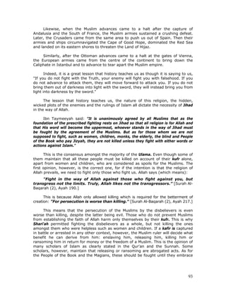 93
Likewise, when the Muslim advances came to a halt after the capture of
Andalusia and the South of France, the Muslim armies sustained a crushing defeat.
Later, the Crusaders came from the same area to push us out of Spain. Then their
armies and ships circumnavigated the Cape of Good Hope, dominated the Red Sea
and landed on its eastern shores to threaten the Land of Hijaz.
Similarly, after the Ottoman advances came to a halt at the gates of Vienna,
the European armies came from the centre of the continent to bring down the
Caliphate in Istanbul and to advance to tear apart the Muslim empire.
Indeed, it is a great lesson that history teaches us as though it is saying to us,
"If you do not fight with the Truth, your enemy will fight you with falsehood. If you
do not advance to attack them, they will move forward to attack you. If you do not
bring them out of darkness into light with the sword, they will instead bring you from
light into darkness by the sword."
The lesson that history teaches us, the nature of this religion, the hidden,
wicked plots of the enemies and the rulings of Islam all dictate the necessity of Jihad
in the way of Allah.
Ibn Taymeeyah said: "It is unanimously agreed by all Muslims that as the
foundation of the prescribed fighting rests on Jihad so that all religion is for Allah and
that His word will become the uppermost, whoever stands in the way of Jihad must
be fought by the agreement of the Muslims. But as for those whom we are not
supposed to fight, such as women, children, monks, the elderly, the blind and People
of the Book who pay Jizyah, they are not killed unless they fight with either words or
actions against Islam."
This is the consensus amongst the majority of the Ulama. Even though some of
them maintain that all these people must be killed on account of their kufr alone,
apart from women and children, who are considered as spoils for the Muslims. The
first opinion, however, is the correct one, for if the intention is that the religion of
Allah prevails, we need to fight only those who fight us. Allah says (which means):
"Fight in the way of Allah against those who fight against you, but
transgress not the limits. Truly, Allah likes not the transgressors.” [Surah Al-
Baqarah (2), Ayah 190.]
This is because Allah only allowed killing which is required for the betterment of
creation: "For persecution is worse than killing." [Surah Al-Baqarah (2), Ayah 217.]
This means that the persecution of the Muslims by the disbelievers is even
worse than killing, despite the latter being evil. Those who do not prevent Muslims
from establishing the faith of Allah harm only themselves by their kufr. This is why
Shari'ah permitted fighting the disbelievers as a whole, but not killing the ones
amongst them who were helpless such as women and children. If a kafir is captured
in battle or arrested in any other context, however, the Muslim ruler will decide what
benefit he can derive from him: enslaving him, releasing him, killing him or
ransoming him in return for money or the freedom of a Muslim. This is the opinion of
many scholars of Islam as clearly stated in the Qur'an and the Sunnah. Some
scholars, however, maintain that releasing or ransoming are abrogated acts. As for
the People of the Book and the Magians, these should be fought until they embrace
 