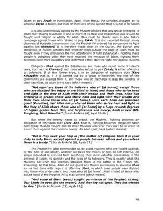94
Islam or pay Jizyah in humiliation. Apart from these, the scholars disagree as to
whether Jizyah is taken, but most of them are of the opinion that it is not to be taken.
It is also unanimously agreed by the Muslim scholars that any group belonging to
Islam but refusing to adhere to one or more of its clear and established laws should be
fought until religion is wholly for Allah. This could be clearly seen in Abu Bakr's
campaign against those who refused to pay Zakah. It is also reported through many
channels of Hadeeth transmission that the Prophet ordered his companions to fight
against the Khawaarij. It is therefore made clear by the Qur'an, the Sunnah and
consensus of Muslim scholars that whoever steps outside the laws of Islam must be
fought even if they pronounce the two attestations of faith (Shahadah). Fighting these
people is obligatory after they have received the message of Islam. Fighting them
becomes even more obligatory and confirmed if they start the fight first against Muslims.
Obligatory Jihad against the disbelievers and those who reject some of Islam's
laws, such as the Khawaarij and those who refuse to pay Zakah, is either offensive
or defensive. If of the former type, it is an obligation of collective duty (Fard
Kifaayah); that is, if it is carried out by a group of believers, the rest of the
community are exempt from it, and those who do discharge it reap the benefits of
their sacrifices, as Allah (SWT) says (which means) :
"Not equal are those of the believers who sit [at home], except those
who are disabled (by injury or are blind or lame) and those who strive hard
and fight in the way of Allah with their wealth and their lives. Allah has
preferred in grades those who strive hard and fight with their wealth and
their lives above those who sit [at home]. Unto each Allah has promised
good (Paradise), but Allah has preferred those who strive hard and fight in
the Way of Allah above those who sit [at home] by a huge reward; degrees
of higher grades from Him, and forgiveness and mercy. Allah is ever Oft-
Forgiving, Most Merciful." [Surah An-Nisa (4), Ayat 95-96.]
But when the enemy wants to attack the Muslims, fighting becomes an
obligation of individual duty (Fard ‘Ain), that is, fighting becomes obligatory upon
both those Muslims fought and all other Muslims wherever they may be in order to
assist them against the common enemy. As Allah (SWT) says (which means):
"But if they seek your help in [the matter of] religion, then it is your
duty to help them, except against a people between whom and yourselves
there is a treaty.” [Surah Al-Anfal (8), Ayah 72.]
The Prophet also commanded us to assist Muslims who are fought against,
to the best of our ability, whether we have the means or not. In self-defense, no
single individual is excused from sacrificing their most valuable possessions in the
defense of Islam, its sanctity and the lives of its followers. This is exactly what the
Muslims did when the enemies attacked them in the Battle of the Trench (Al-
Khandaq). At that time, Allah did not grant any Muslim permission to abandon Jihad
as He had done with regard to offensive Jihad, in which case people were divided
into those who undertake it and those who sit [at home]. Allah chided all those who
asked leave of the Prophet to stay behind (which means):
"And some of them (even) sought permission of the Prophet, saying:
Our Lands lie open (to the enemy). And they lay not open. They but wished
to flee." [Surah Al-Ahzaab (33), Ayah 13.]
 