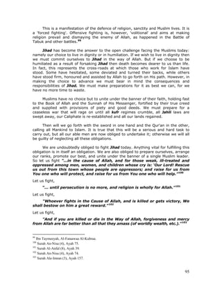 95
This is a manifestation of the defence of religion, sanctity and Muslim lives. It is
a 'forced fighting'. Offensive fighting is, however, 'volitional' and aims at making
religion prevail and dismaying the enemy of Allah, as happened in the Battle of
Tabuk and other battles.99
Jihad has become the answer to the open challenge facing the Muslims today:
namely our choice to live in dignity or in humiliation. If we wish to live in dignity then
we must commit ourselves to Jihad in the way of Allah. But if we choose to be
humiliated as a result of forsaking Jihad then death becomes dearer to us than life.
In fact, this represents the cross-roads at which those who work for Islam have
stood. Some have hesitated, some deviated and turned their backs, while others
have stood firm, honoured and assisted by Allah to go forth on His path. However, in
making the choice to advance we must bear in mind the consequences and
responsibilities of Jihad. We must make preparations for it as best we can, for we
have no more time to waste.
Muslims have no choice but to unite under the banner of their faith, holding fast
to the Book of Allah and the Sunnah of His Messenger, fortified by their true creed
and supplied with provisions of piety and good deeds. We must prepare for a
ceaseless war that will rage on until all kufr regimes crumble, all Jahili laws are
swept away, our Caliphate is re-established and all our lands regained.
Then will we go forth with the sword in one hand and the Qur'an in the other,
calling all Mankind to Islam. It is true that this will be a serious and hard task to
carry out, but all our able men are now obliged to undertake it; otherwise we will all
be guilty of neglecting all these obligations.
We are undoubtedly obliged to fight Jihad today. Anything vital for fulfilling this
obligation is in itself an obligation. We are also obliged to prepare ourselves, arrange
our ranks, promote our best, and unite under the banner of a single Muslim leader.
So let us fight "...in the cause of Allah, and for those weak, ill-treated and
oppressed among men, women, and children whose cry is: ‘Our Lord! Rescue
us out from this town whose people are oppressors; and raise for us from
You one who will protect, and raise for us from You one who will help.”100
Let us fight,
”... until persecution is no more, and religion is wholly for Allah."101
Let us fight,
"Whoever fights in the Cause of Allah, and is killed or gets victory, We
shall bestow on him a great reward."102
Let us fight,
"And if you are killed or die in the Way of Allah, forgiveness and mercy
from Allah are far better than all that they amass (of worldly wealth, etc.)."103
99
Ibn Taymeeyah, Al-Fataawaa Al-Kubraa.
100
Surah An-Nisa (4), Ayah 75.
101
Surah Al-Anfal (8), Ayah 39.
102
Surah An-Nisa (4), Ayah 74.
103
Surah Ale-Imran (3), Ayah 157.
 