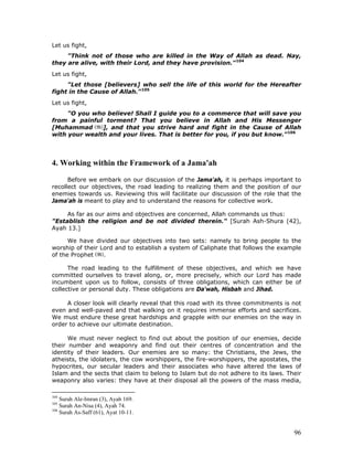 96
Let us fight,
"Think not of those who are killed in the Way of Allah as dead. Nay,
they are alive, with their Lord, and they have provision."104
Let us fight,
"Let those [believers] who sell the life of this world for the Hereafter
fight in the Cause of Allah."105
Let us fight,
"O you who believe! Shall I guide you to a commerce that will save you
from a painful torment? That you believe in Allah and His Messenger
[Muhammad ], and that you strive hard and fight in the Cause of Allah
with your wealth and your lives. That is better for you, if you but know."106
4. Working within the Framework of a Jama'ah
Before we embark on our discussion of the Jama'ah, it is perhaps important to
recollect our objectives, the road leading to realizing them and the position of our
enemies towards us. Reviewing this will facilitate our discussion of the role that the
Jama'ah is meant to play and to understand the reasons for collective work.
As far as our aims and objectives are concerned, Allah commands us thus:
"Establish the religion and be not divided therein." [Surah Ash-Shura (42),
Ayah 13.]
We have divided our objectives into two sets: namely to bring people to the
worship of their Lord and to establish a system of Caliphate that follows the example
of the Prophet .
The road leading to the fulfillment of these objectives, and which we have
committed ourselves to travel along, or, more precisely, which our Lord has made
incumbent upon us to follow, consists of three obligations, which can either be of
collective or personal duty. These obligations are Da'wah, Hisbah and Jihad.
A closer look will clearly reveal that this road with its three commitments is not
even and well-paved and that walking on it requires immense efforts and sacrifices.
We must endure these great hardships and grapple with our enemies on the way in
order to achieve our ultimate destination.
We must never neglect to find out about the position of our enemies, decide
their number and weaponry and find out their centres of concentration and the
identity of their leaders. Our enemies are so many: the Christians, the Jews, the
atheists, the idolaters, the cow worshippers, the fire-worshippers, the apostates, the
hypocrites, our secular leaders and their associates who have altered the laws of
Islam and the sects that claim to belong to Islam but do not adhere to its laws. Their
weaponry also varies: they have at their disposal all the powers of the mass media,
104
Surah Ale-Imran (3), Ayah 169.
105
Surah An-Nisa (4), Ayah 74.
106
Surah As-Saff (61), Ayat 10-11.
 