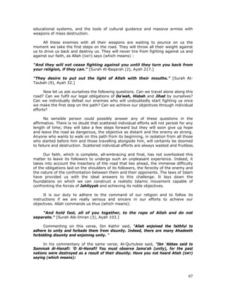 97
educational systems, and the tools of cultural guidance and massive armies with
weapons of mass destruction.
All these enemies with all their weapons are waiting to pounce on us the
moment we take the first steps on the road. They will throw all their weight against
us to drive us back and destroy us. They will never tire from fighting against us and
against our faith, as Allah (SWT) says (which means) :
"And they will not cease fighting against you until they turn you back from
your religion, if they can." [Surah Al-Baqarah (2), Ayah 217.]
"They desire to put out the light of Allah with their mouths." [Surah At-
Taubah (9), Ayah 32.]
Now let us ask ourselves the following questions. Can we travel alone along this
road? Can we fulfil our legal obligations of Da'wah, Hisbah and Jihad by ourselves?
Can we individually defeat our enemies who will undoubtedly start fighting us once
we make the first step on the path? Can we achieve our objectives through individual
efforts?
No sensible person could possibly answer any of these questions in the
affirmative. There is no doubt that scattered individual efforts will not persist for any
length of time; they will take a few steps forward but they will soon give up hope
and leave the road as dangerous, the objective as distant and the enemy as strong.
Anyone who wants to walk on this path from its beginning, in isolation from all those
who started before him and those travelling alongside him, will certainly be doomed
to failure and destruction. Scattered individual efforts are always wasted and fruitless.
Our faith, which is complete, all-embracing and final, has not overlooked this
matter to leave its followers to undergo such an unpleasant experience. Indeed, it
takes into account the treachery of the road that lies ahead, the immense difficulty
of the obligations laid on the shoulders of its followers, the ferocity of the enemy and
the nature of the confrontation between them and their opponents. The laws of Islam
have provided us with the ideal answers to this challenge. It lays down the
foundations on which we can construct a realistic Islamic movement capable of
confronting the forces of Jahiliyyah and achieving its noble objectives.
It is our duty to adhere to the command of our religion and to follow its
instructions if we are really serious and sincere in our efforts to achieve our
objectives. Allah commands us thus (which means):
"And hold fast, all of you together, to the rope of Allah and do not
separate." [Surah Ale-Imran (3), Ayah 103.]
Commenting on this verse, Ibn Kathir said, "Allah enjoined the faithful to
adhere to unity and forbade them from disunity. Indeed, there are many Ahadeeth
forbidding disunity and enjoining unity. "
In his commentary of the same verse, Al-Qurtubee said, "Ibn ‘Abbas said to
Sammak Al-Hanafi: 'O Al-Hanafi! You must observe Jama'ah (unity), for the past
nations were destroyed as a result of their disunity. Have you not heard Allah (SWT)
saying (which means):
 