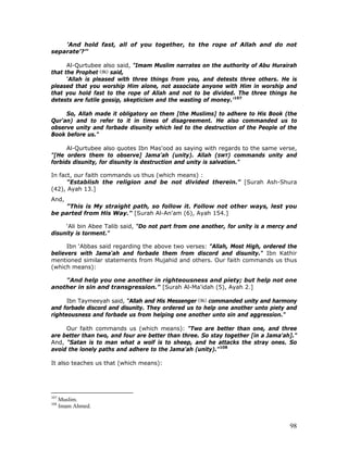 98
’And hold fast, all of you together, to the rope of Allah and do not
separate'?’"
Al-Qurtubee also said, "Imam Muslim narrates on the authority of Abu Hurairah
that the Prophet said,
‘Allah is pleased with three things from you, and detests three others. He is
pleased that you worship Him alone, not associate anyone with Him in worship and
that you hold fast to the rope of Allah and not to be divided. The three things he
detests are futile gossip, skepticism and the wasting of money.'107
So, Allah made it obligatory on them [the Muslims] to adhere to His Book (the
Qur'an) and to refer to it in times of disagreement. He also commanded us to
observe unity and forbade disunity which led to the destruction of the People of the
Book before us."
Al-Qurtubee also quotes Ibn Mas'ood as saying with regards to the same verse,
"[He orders them to observe] Jama'ah (unity). Allah (SWT) commands unity and
forbids disunity, for disunity is destruction and unity is salvation."
In fact, our faith commands us thus (which means) :
"Establish the religion and be not divided therein." [Surah Ash-Shura
(42), Ayah 13.]
And,
"This is My straight path, so follow it. Follow not other ways, lest you
be parted from His Way." [Surah Al-An'am (6), Ayah 154.]
‘Ali bin Abee Talib said, "Do not part from one another, for unity is a mercy and
disunity is torment."
Ibn ‘Abbas said regarding the above two verses: "Allah, Most High, ordered the
believers with Jama'ah and forbade them from discord and disunity." Ibn Kathir
mentioned similar statements from Mujahid and others. Our faith commands us thus
(which means):
"And help you one another in righteousness and piety; but help not one
another in sin and transgression." [Surah Al-Ma'idah (5), Ayah 2.]
Ibn Taymeeyah said, "Allah and His Messenger commanded unity and harmony
and forbade discord and disunity. They ordered us to help one another unto piety and
righteousness and forbade us from helping one another unto sin and aggression."
Our faith commands us (which means): "Two are better than one, and three
are better than two, and four are better than three. So stay together [in a Jama'ah]."
And, "Satan is to man what a wolf is to sheep, and he attacks the stray ones. So
avoid the lonely paths and adhere to the Jama'ah (unity)."108
It also teaches us that (which means):
107
Muslim.
108
Imam Ahmed.
 