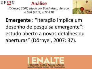 (Dörnyei, 2007, citado por Barkhuizen, Benson,
e Chik (2014, p.72-73))
Emergente : “Iteração implica um
desenho de pesquisa emergente”:
estudo aberto a novos detalhes ou
aberturas” (Dörnyei, 2007: 37).
 