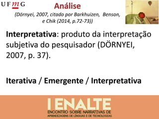 (Dörnyei, 2007, citado por Barkhuizen, Benson,
e Chik (2014, p.72-73))
Interpretativa: produto da interpretação
subjetiva do pesquisador (DÖRNYEI,
2007, p. 37).
Iterativa / Emergente / Interpretativa
 