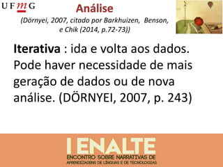 (Dörnyei, 2007, citado por Barkhuizen, Benson,
e Chik (2014, p.72-73))
Iterativa : ida e volta aos dados.
Pode haver necessidade de mais
geração de dados ou de nova
análise. (DÖRNYEI, 2007, p. 243)
 