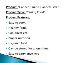 Product: “Canned Fruit & Canned Fish.”
Product Type: “Caning Food”
Product Features:
 Easy to cook.
 Healthy food.
 Can direct eat.
 Proper nutrition.
 Hygienic food.
 Can be stored for a long time.
 Easy to carry anywhere.
 