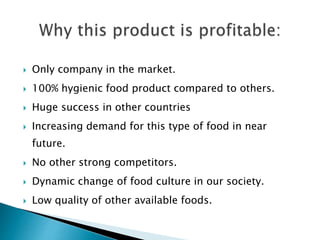  Only company in the market.
 100% hygienic food product compared to others.
 Huge success in other countries
 Increasing demand for this type of food in near
future.
 No other strong competitors.
 Dynamic change of food culture in our society.
 Low quality of other available foods.
 