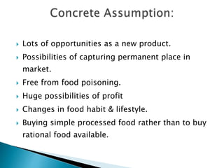  Lots of opportunities as a new product.
 Possibilities of capturing permanent place in
market.
 Free from food poisoning.
 Huge possibilities of profit
 Changes in food habit & lifestyle.
 Buying simple processed food rather than to buy
rational food available.
 