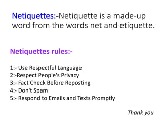 Netiquettes:-Netiquette is a made-up
word from the words net and etiquette.
Netiquettes rules:-
1:- Use Respectful Languag...