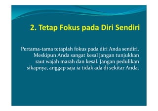 2. Tetap Fokus pada Diri Sendiri

Pertama-tama tetaplah fokus pada diri Anda sendiri.
     Meskipun Anda sangat kesal jangan tunjukkan
      raut wajah marah dan kesal. Jangan pedulikan
  sikapnya, anggap saja ia tidak ada di sekitar Anda.
 
