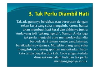 3. Tak Perlu Diambil Hati
Tak ada gunanya berdebat atau berurusan dengan
   rekan kerja yang suka mengeluh, karena hanya
     akan membuat hati kesal dan akhirnya justru
Anda yang jadi 'tukang ngeluh'. Namun Anda juga
      tak perlu menjauhi atau memperlakukan dia
          berbeda dari teman kantor yang lainnya;
bersikaplah sewajarnya. Mungkin orang yang suka
 mengeluh cenderung spontan melontarkan kata-
  kata tanpa berpikir dua kali. Coba jangan terlalu
             dimasukkan dalam hati dan tak perlu
                           menganggapnya serius.
 