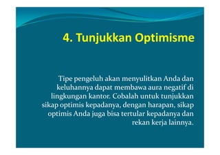 4. Tunjukkan Optimisme


      Tipe pengeluh akan menyulitkan Anda dan
     keluhannya dapat membawa aura negatif di
   lingkungan kantor. Cobalah untuk tunjukkan
sikap optimis kepadanya, dengan harapan, sikap
  optimis Anda juga bisa tertular kepadanya dan
                             rekan kerja lainnya.
 
