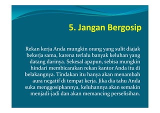 5. Jangan Bergosip

Rekan kerja Anda mungkin orang yang sulit diajak
 bekerja sama, karena terlalu banyak keluhan yang
  datang darinya. Sekesal apapun, sebisa mungkin
  hindari membicarakan rekan kantor Anda itu di
belakangnya. Tindakan itu hanya akan menambah
   aura negatif di tempat kerja. Jika dia tahu Anda
suka menggosipkannya, keluhannya akan semakin
  menjadi-jadi dan akan memancing perselisihan.
 