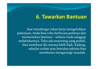 6. Tawarkan Bantuan

       Saat mendengar rekan kerja mengeluhkan
pekerjaan, Anda bisa coba berbicara padanya dan
   menawarkan bantuan --selama Anda sanggup
 melakukannya. Tahu ada seseorang yang peduli,
   bisa membuat dia merasa lebih baik. Kadang,
        sekedar curhat atau bertukar pikiran bisa
               membantu mengurangi masalah.
 