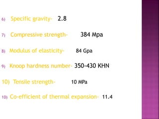6) Specific gravity- 2.8
7) Compressive strength- 384 Mpa
8) Modulus of elasticity- 84 Gpa
9) Knoop hardness number- 350-430 KHN
10) Tensile strength- 10 MPa
10) Co-efficient of thermal expansion- 11.4
 