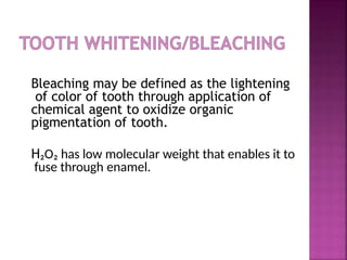 Bleaching may be defined as the lightening
of color of tooth through application of
chemical agent to oxidize organic
pigmentation of tooth.
H₂O₂ has low molecular weight that enables it to
fuse through enamel.
 