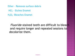 Ether – Removes surface debris
HCL – Etches Enamel
H O - Bleaches
₂ ₂ Enamel
Fluoride-stained teeth are difficult to bleach
and require longer and repeated sessions to
decolorize them.
9/16/2014
 