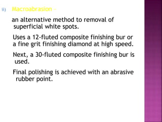 ii) Macroabrasion –
an alternative method to removal of
superficial white spots.
Uses a 12-fluted composite finishing bur or
a fine grit finishing diamond at high speed.
Next, a 30-fluted composite finishing bur is
used.
Final polishing is achieved with an abrasive
rubber point.
 