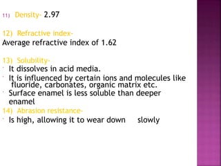 11) Density- 2.97
12) Refractive index-
Average refractive index of 1.62
13) Solubility-
 It dissolves in acid media.
 It is influenced by certain ions and molecules like
fluoride, carbonates, organic matrix etc.
 Surface enamel is less soluble than deeper
enamel
14) Abrasion resistance-
 Is high, allowing it to wear down slowly
 