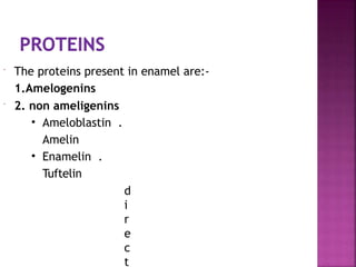  The proteins present in enamel are:-
1.Amelogenins
 2. non ameligenins
• Ameloblastin .
Amelin
• Enamelin .
Tuftelin
d
i
r
e
c
t
 
