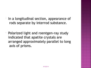  In a longitudinal section, appearance of
rods separate by interrod substance.
 Polarized light and roentgen-ray study
indicated that apatite crystals are
arranged approximately parallel to long
axis of prisms.
9/16/2014
 