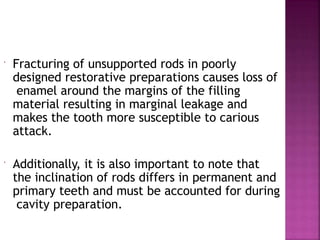  Fracturing of unsupported rods in poorly
designed restorative preparations causes loss of
enamel around the margins of the filling
material resulting in marginal leakage and
makes the tooth more susceptible to carious
attack.
 Additionally, it is also important to note that
the inclination of rods differs in permanent and
primary teeth and must be accounted for during
cavity preparation.
 