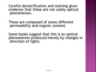  Careful decalcification and staining gives
evidence that these are not solely optical
phenomenon.
 These are composed of zones different
permeability and organic content.
 Some books suggest that this is an optical
phenomenon produced merely by changes in
direction of lights.
9/16/2014
 
