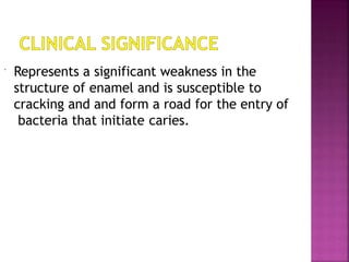  Represents a significant weakness in the
structure of enamel and is susceptible to
cracking and and form a road for the entry of
bacteria that initiate caries.
 