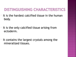  It is the hardest calcified tissue in the human
body.
 It is the only calcified tissue arising from
ectoderm.
 It contains the largest crystals among the
mineralized tissues.
 