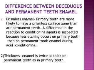1) Prismless enamel- Primary teeth are more
likely to have a prismless surface zone than
are permanent teeth. A difference in the
reaction to conditioning agents is suspected
because less etching occurs on primary tooth
than on permanent tooth enamel during
acid conditioning.
2)Thickness- enamel is twice as thick on
permanent teeth as in primary teeth.
 