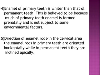 4)Enamel of primary teeth is whiter than that of
permanent teeth. This is believed to be because
much of primary tooth enamel is formed
prenatally and is not subject to some
enviornmental factors.
5)Direction of enamel rods-in the cervical area
the enamel rods in primary teeth are oriented
horizontally while in permanent teeth they are
inclined apically.
 