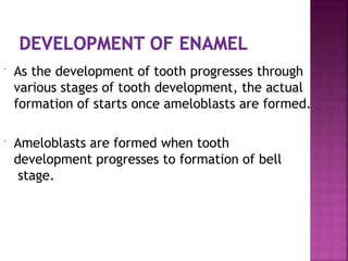  As the development of tooth progresses through
various stages of tooth development, the actual
formation of starts once ameloblasts are formed.
 Ameloblasts are formed when tooth
development progresses to formation of bell
stage.
 