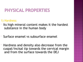 1) Hardness
 Its high mineral content makes it the hardest
substance in the human body
 Surface enamel vs subsurface enamel
 Hardness and density also decrease from the
cuspal/incisal tip towards the cervical margin
and from the surface towards the DEJ
 