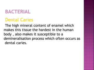 Dental Caries
The high mineral content of enamel which
makes this tissue the hardest in the human
body , also makes it susceptible to a
demineralisation process which often occurs as
dental caries.
 